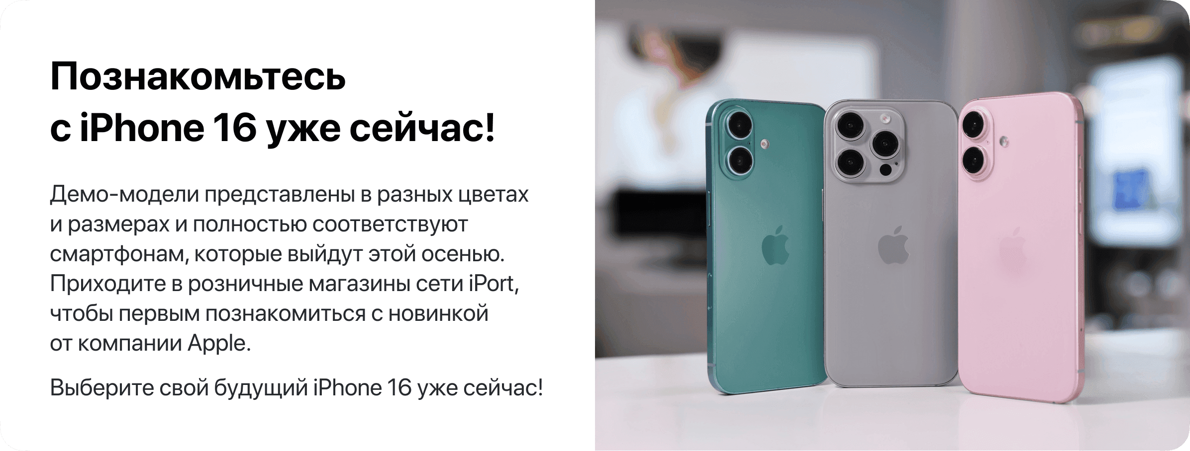 Познакомьтесь с iPhone 16 уже сейчас! Демо-модели представлены в разных цветах и размерах и полностью соответствуют смартфонам, которые выйдут этой осенью. Приходите в розничные магазины сети iPort, чтобы первым познакомиться с новинкой от компании Apple. Выберите свой будущий iPhone 16 уже сейчас!