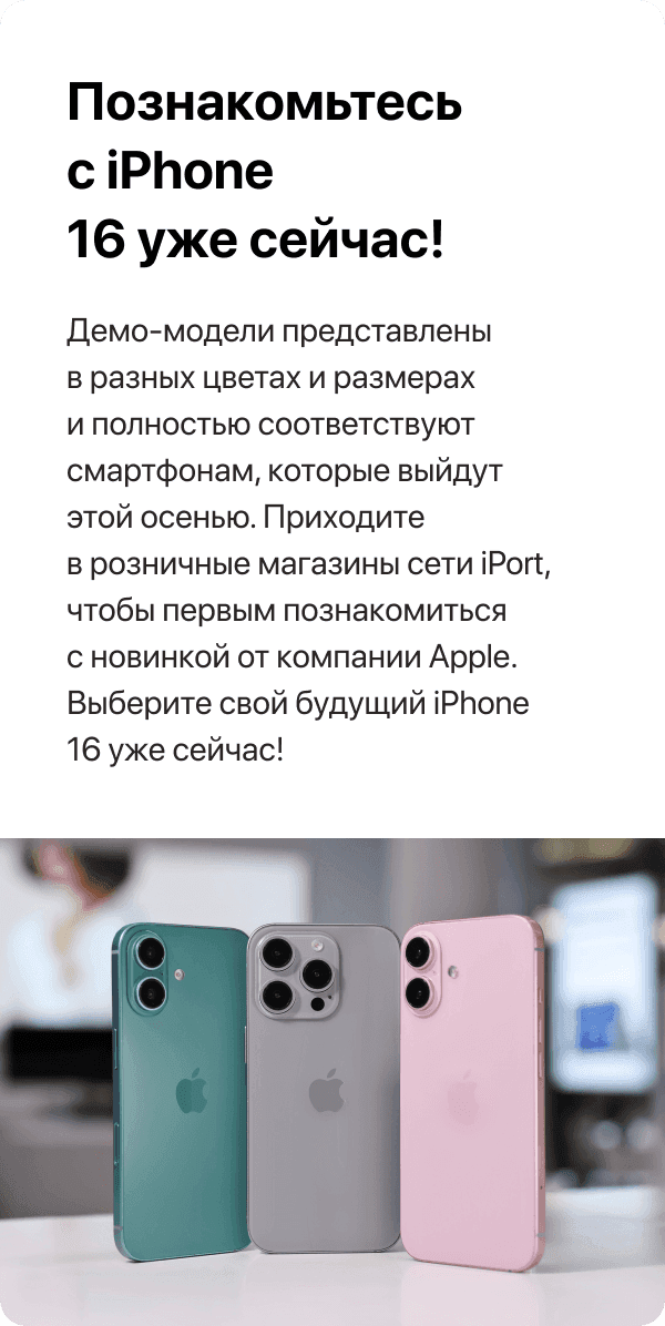 Познакомьтесь с iPhone 16 уже сейчас! Демо-модели представлены в разных цветах и размерах и полностью соответствуют смартфонам, которые выйдут этой осенью. Приходите в розничные магазины сети iPort, чтобы первым познакомиться с новинкой от компании Apple. Выберите свой будущий iPhone 16 уже сейчас!